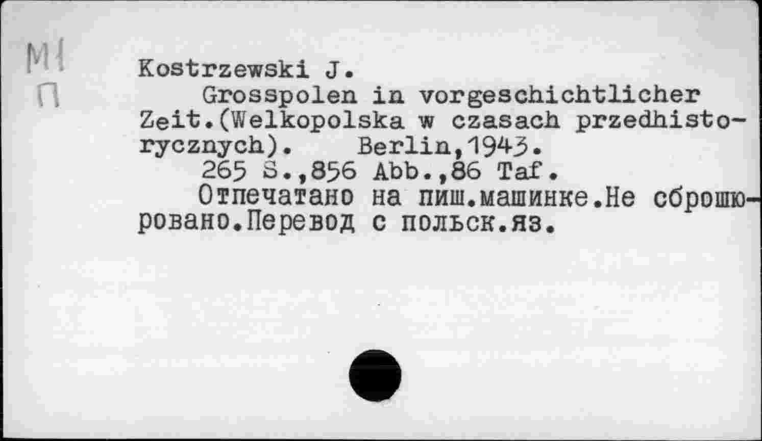 ﻿Ml n
Kostrzewski J.
Grosspolen in vorgeschichtlicher Zeit.(Welkopolska w czasach przedhisto-rycznych). Berlin,1943.
265 S.,856 Abb.,86 Taf.
Отпечатано на пиш.машинке.Не сброшюровано.Перевод с польск.яз.